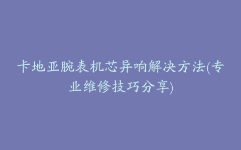 卡地亚腕表机芯异响解决方法(专业维修技巧分享)