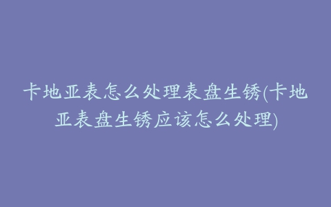 卡地亚表怎么处理表盘生锈(卡地亚表盘生锈应该怎么处理)