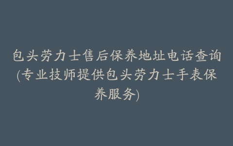 包头劳力士售后保养地址电话查询(专业技师提供包头劳力士手表保养服务)