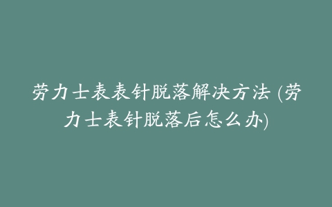 劳力士表表针脱落解决方法 (劳力士表针脱落后怎么办)