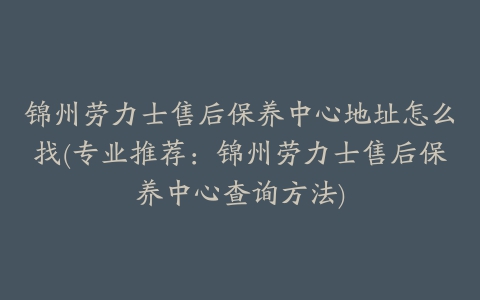 锦州劳力士售后保养中心地址怎么找(专业推荐:锦州劳力士售后保养中心查询方法)
