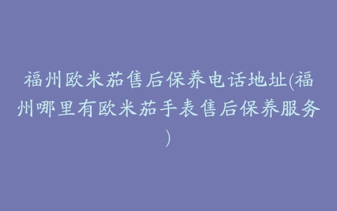 福州欧米茄售后保养电话地址(福州哪里有欧米茄手表售后保养服务)