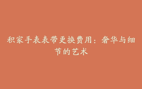 积家手表表带更换费用:奢华与细节的艺术