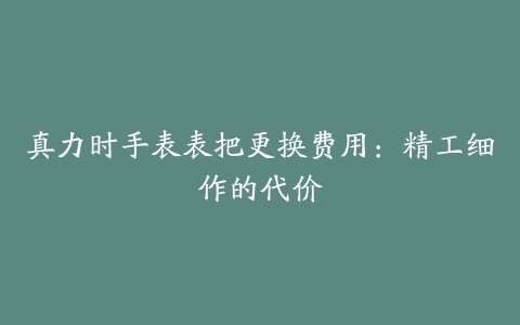真力时手表表把更换费用:精工细作的代价