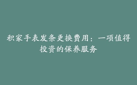 积家手表发条更换费用:一项值得投资的保养服务