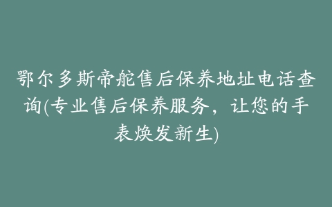 鄂尔多斯帝舵售后保养地址电话查询(专业售后保养服务,让您的手表焕发新生)
