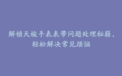 解锁天梭手表表带问题处理秘籍,轻松解决常见烦恼