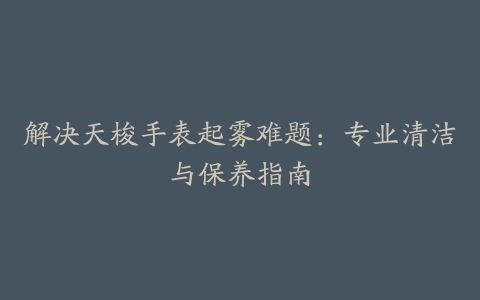 解决天梭手表起雾难题:专业清洁与保养指南