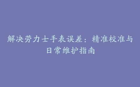 解决劳力士手表误差:精准校准与日常维护指南