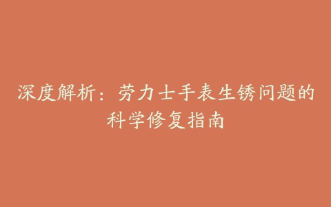 深度解析：劳力士手表生锈问题的科学修复指南
