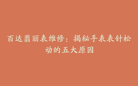 百达翡丽表维修:揭秘手表表针松动的五大原因