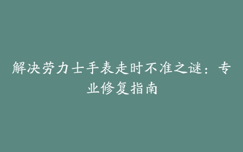 解决劳力士手表走时不准之谜:专业修复指南