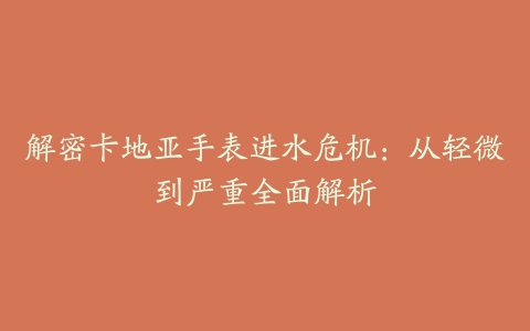 解密卡地亚手表进水危机:从轻微到严重全面解析