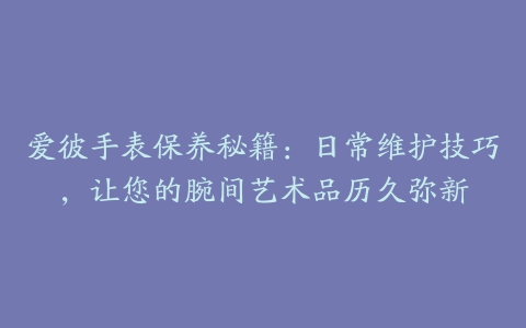 爱彼手表保养秘籍：日常维护技巧，让您的腕间艺术品历久弥新