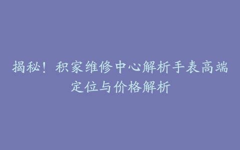 揭秘！积家维修中心解析手表高端定位与价格解析