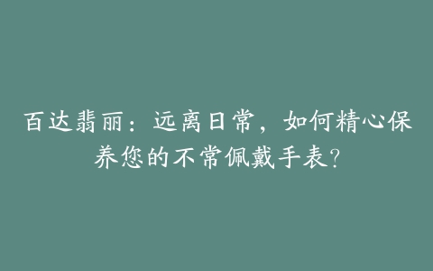 百达翡丽:远离日常,如何精心保养您的不常佩戴手表?