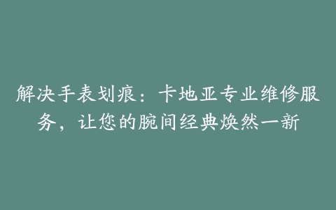 解决手表划痕:卡地亚专业维修服务,让您的腕间经典焕然一新