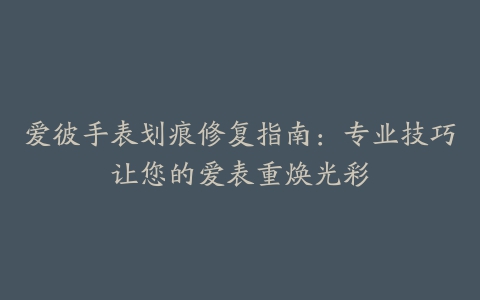 爱彼手表划痕修复指南:专业技巧让您的爱表重焕光彩