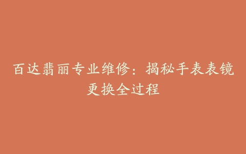 百达翡丽专业维修：揭秘手表表镜更换全过程