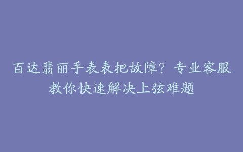 百达翡丽手表表把故障？专业客服教你快速解决上弦难题