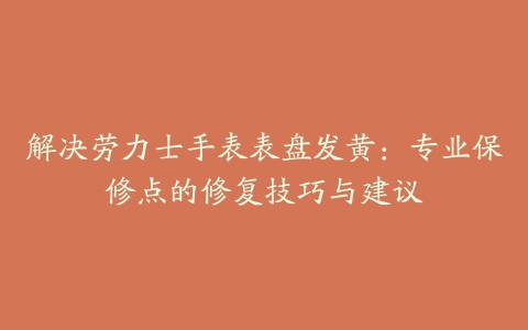 解决劳力士手表表盘发黄：专业保修点的修复技巧与建议