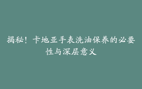 揭秘！卡地亚手表洗油保养的必要性与深层意义