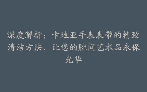 深度解析:卡地亚手表表带的精致清洁方法,让您的腕间艺术品永保光华