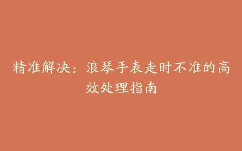 精准解决：浪琴手表走时不准的高效处理指南