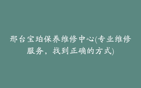 邢台宝珀保养维修中心(专业维修服务,找到正确的方式)