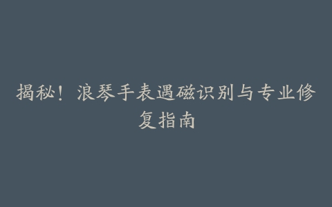 揭秘！浪琴手表遇磁识别与专业修复指南