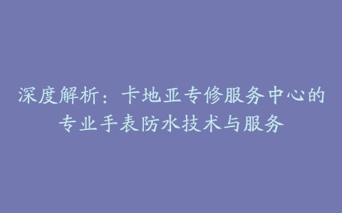 深度解析：卡地亚专修服务中心的专业手表防水技术与服务