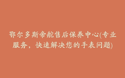 鄂尔多斯帝舵售后保养中心(专业服务,快速解决您的手表问题)