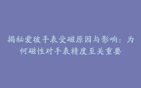 揭秘爱彼手表受磁原因与影响:为何磁性对手表精度至关重要