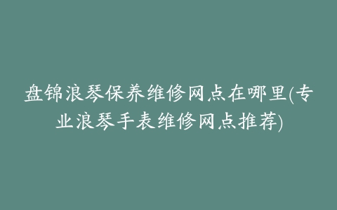 盘锦浪琴保养维修网点在哪里(专业浪琴手表维修网点推荐)
