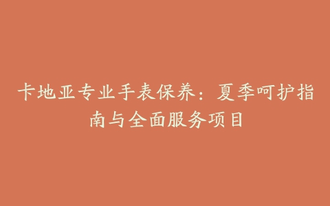 卡地亚专业手表保养:夏季呵护指南与全面服务项目
