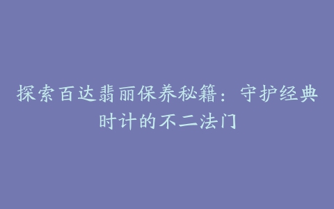 探索百达翡丽保养秘籍:守护经典时计的不二法门