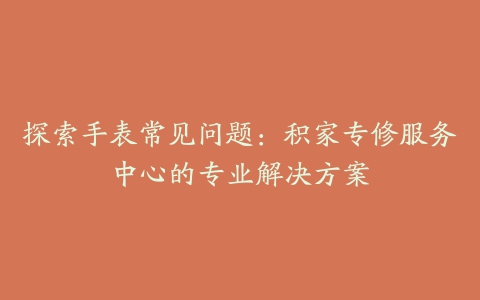 探索手表常见问题:积家专修服务中心的专业解决方案