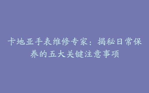 卡地亚手表维修专家:揭秘日常保养的五大关键注意事项