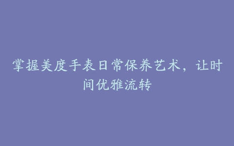 掌握美度手表日常保养艺术，让时间优雅流转