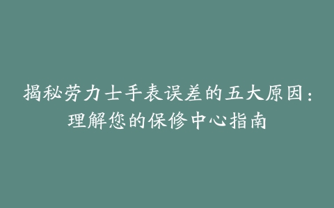 揭秘劳力士手表误差的五大原因：理解您的保修中心指南