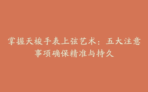 掌握天梭手表上弦艺术:五大注意事项确保精准与持久