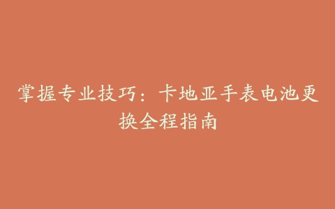 掌握专业技巧:卡地亚手表电池更换全程指南