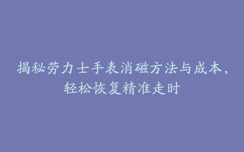 揭秘劳力士手表消磁方法与成本,轻松恢复精准走时