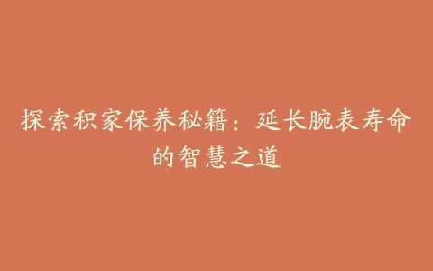 探索积家保养秘籍:延长腕表寿命的智慧之道