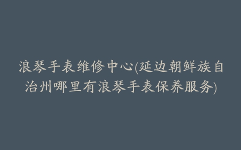 浪琴手表维修中心(延边朝鲜族自治州哪里有浪琴手表保养服务)