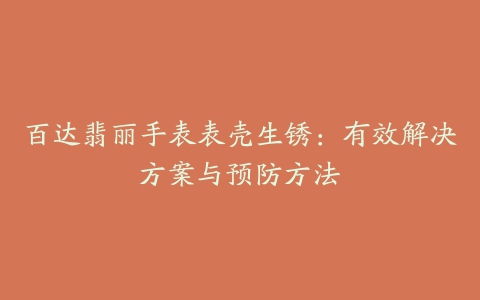 百达翡丽手表表壳生锈:有效解决方案与预防方法