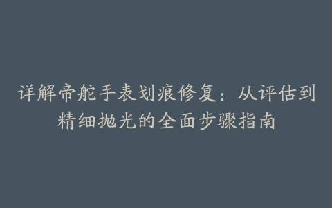 详解帝舵手表划痕修复:从评估到精细抛光的全面步骤指南