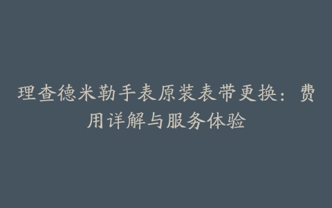 理查德米勒手表原装表带更换:费用详解与服务体验