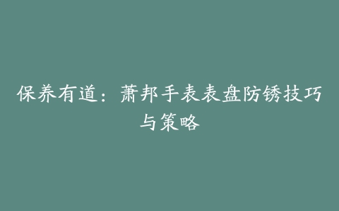 保养有道:萧邦手表表盘防锈技巧与策略
