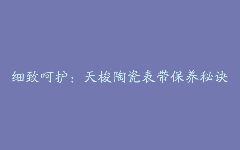 细致呵护:天梭陶瓷表带保养秘诀